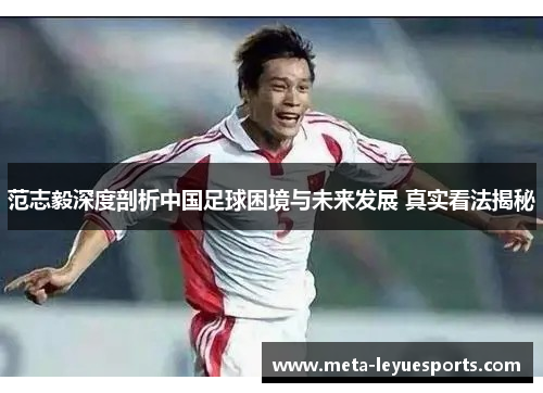 范志毅深度剖析中国足球困境与未来发展 真实看法揭秘 范志毅深度剖析中国足球困境与未来发展 真实看法揭秘