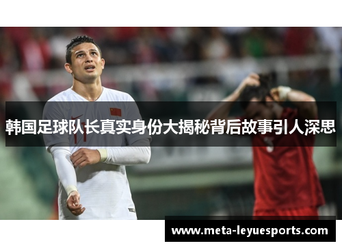 韩国足球队长真实身份大揭秘背后故事引人深思 韩国足球队长真实身份大揭秘背后故事引人深思