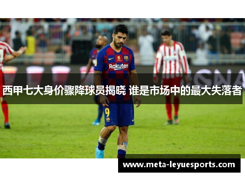 西甲七大身价骤降球员揭晓 谁是市场中的最大失落者