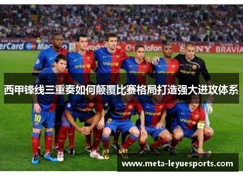 西甲锋线三重奏如何颠覆比赛格局打造强大进攻体系 西甲锋线三重奏如何颠覆比赛格局打造强大进攻体系