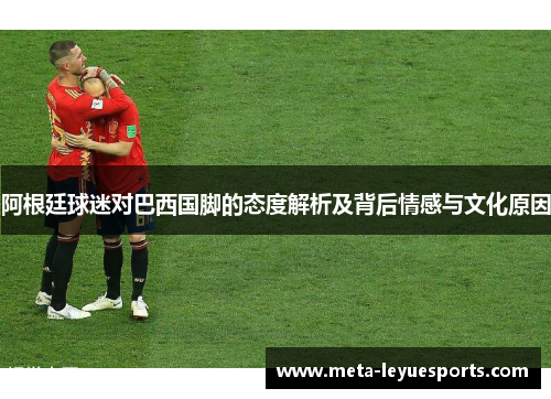 阿根廷球迷对巴西国脚的态度解析及背后情感与文化原因